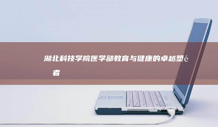 湖北科技学院医学部：教育与健康的卓越塑造者